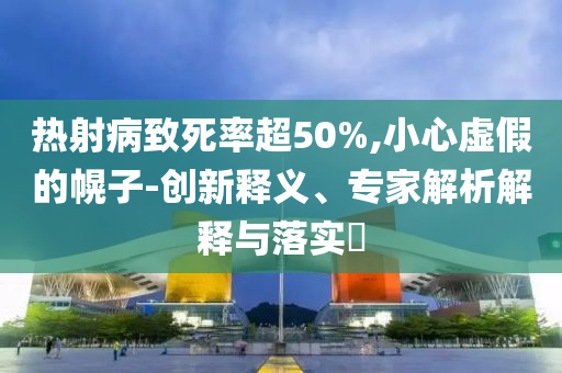 熱射病致死率超50%,小心虛假的幌子-創(chuàng)新釋義、專家解析解釋與落實(shí)?