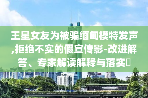 王星女友為被騙緬甸模特發(fā)聲,拒絕不實(shí)的假宣傳影-改進(jìn)解答、專家解讀解釋與落實(shí)?