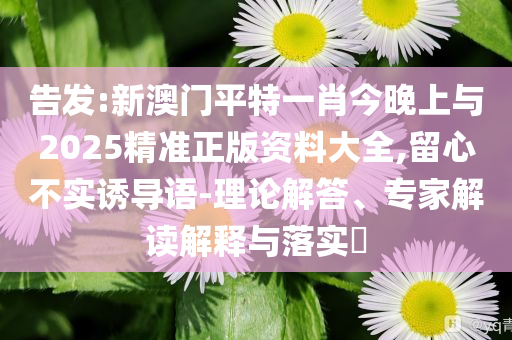 告發(fā):新澳門平特一肖今晚上與2025精準正版資料大全,留心不實誘導(dǎo)語-理論解答、專家解讀解釋與落實?