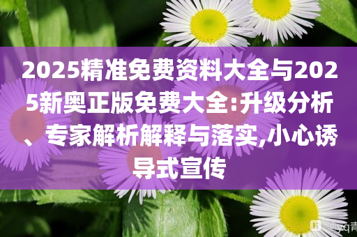 2025精準(zhǔn)免費(fèi)資料大全與2025新奧正版免費(fèi)大全:升級分析、專家解析解釋與落實,小心誘導(dǎo)式宣傳