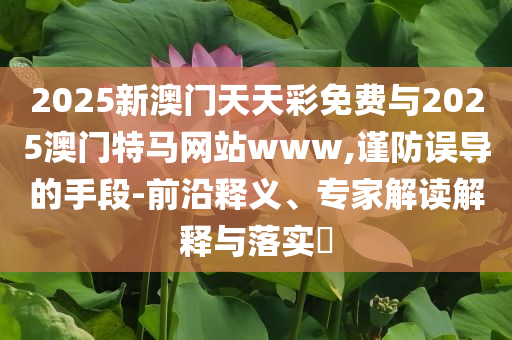 2025新澳門天天彩免費(fèi)與2025澳門特馬網(wǎng)站www,謹(jǐn)防誤導(dǎo)的手段-前沿釋義、專家解讀解釋與落實(shí)?