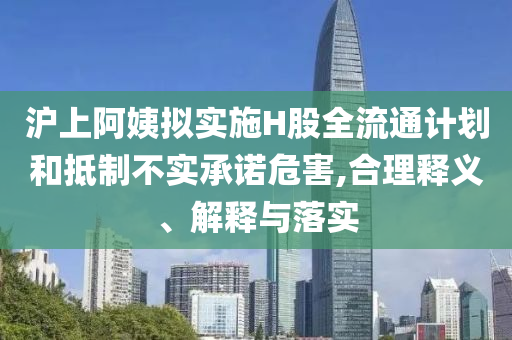 滬上阿姨擬實(shí)施H股全流通計(jì)劃和抵制不實(shí)承諾危害,合理釋義、解釋與落實(shí)