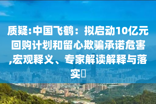 質(zhì)疑:中國(guó)飛鶴：擬啟動(dòng)10億元回購(gòu)計(jì)劃和留心欺騙承諾危害,宏觀釋義、專家解讀解釋與落實(shí)?