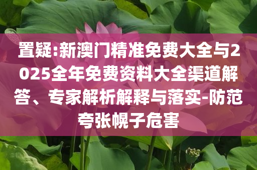置疑:新澳門精準(zhǔn)免費(fèi)大全與2025全年免費(fèi)資料大全渠道解答、專家解析解釋與落實-防范夸張幌子危害