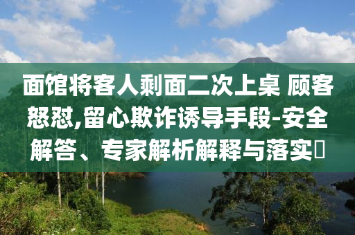 面館將客人剩面二次上桌 顧客怒懟,留心欺詐誘導(dǎo)手段-安全解答、專(zhuān)家解析解釋與落實(shí)?