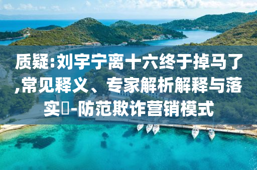 質(zhì)疑:劉宇寧離十六終于掉馬了,常見釋義、專家解析解釋與落實?-防范欺詐營銷模式