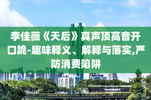 李佳薇《天后》真聲頂高音開口跪-趣味釋義、解釋與落實,嚴(yán)防消費陷阱