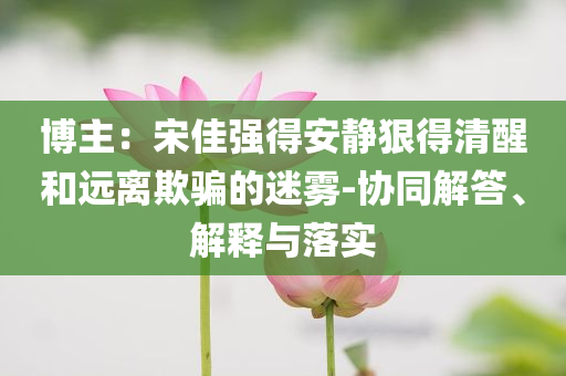 博主：宋佳強得安靜狠得清醒和遠(yuǎn)離欺騙的迷霧-協(xié)同解答、解釋與落實