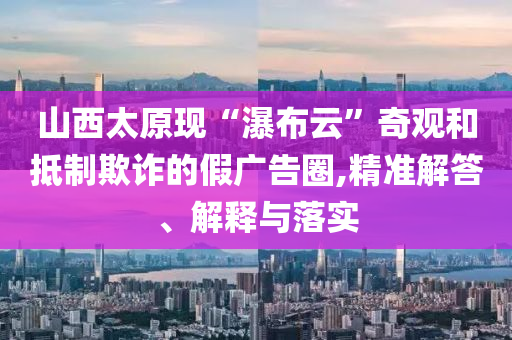 山西太原現(xiàn)“瀑布云”奇觀和抵制欺詐的假?gòu)V告圈,精準(zhǔn)解答、解釋與落實(shí)