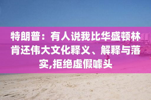 特朗普：有人說我比華盛頓林肯還偉大文化釋義、解釋與落實(shí),拒絕虛假噱頭