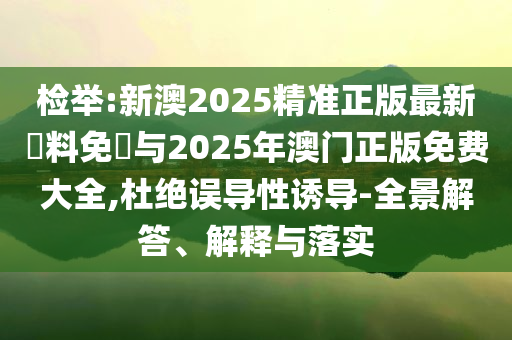 檢舉:新澳2025精準(zhǔn)正版最新資料免費與2025年澳門正版免費大全,杜絕誤導(dǎo)性誘導(dǎo)-全景解答、解釋與落實