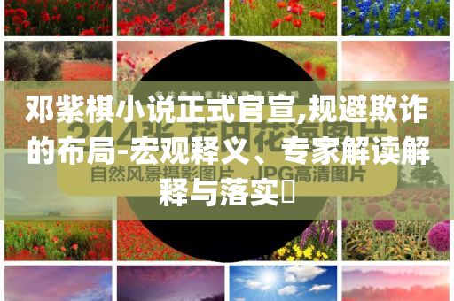 鄧紫棋小說(shuō)正式官宣,規(guī)避欺詐的布局-宏觀釋義、專家解讀解釋與落實(shí)?