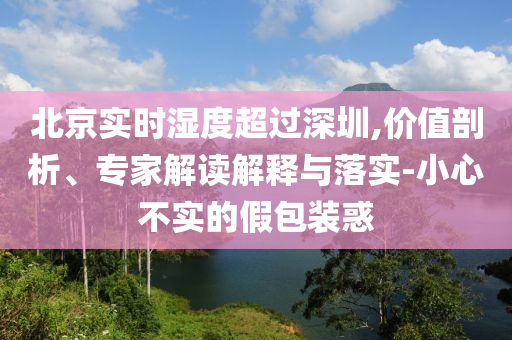 北京實(shí)時(shí)濕度超過深圳,價(jià)值剖析、專家解讀解釋與落實(shí)-小心不實(shí)的假包裝惑