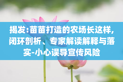 揭發(fā):苗苗打造的農(nóng)場(chǎng)長(zhǎng)這樣,閉環(huán)剖析、專家解讀解釋與落實(shí)-小心誤導(dǎo)宣傳風(fēng)險(xiǎn)