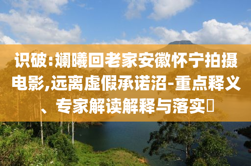 識破:斕曦回老家安徽懷寧拍攝電影,遠離虛假承諾沼-重點釋義、專家解讀解釋與落實?