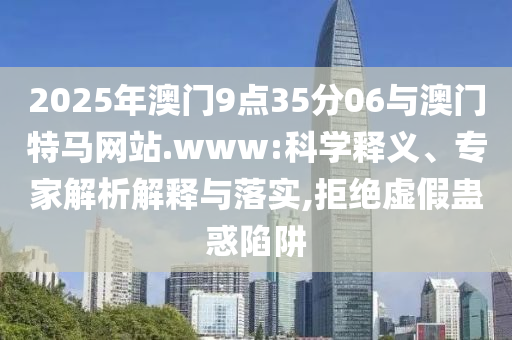 2025年澳門9點35分06與澳門特馬網(wǎng)站.www:科學釋義、專家解析解釋與落實,拒絕虛假蠱惑陷阱