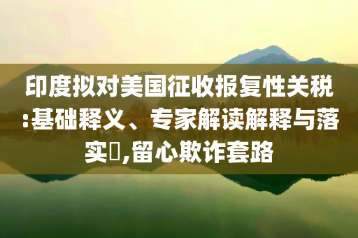 印度擬對(duì)美國征收?qǐng)?bào)復(fù)性關(guān)稅:基礎(chǔ)釋義、專家解讀解釋與落實(shí)?,留心欺詐套路