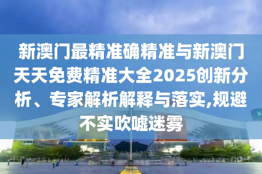 新澳門最精準確精準與新澳門天天免費精準大全2025創(chuàng)新分析、專家解析解釋與落實,規(guī)避不實吹噓迷霧