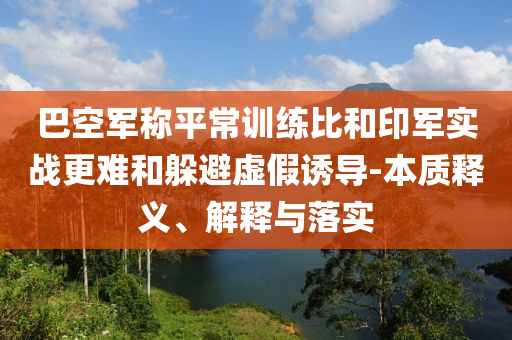 巴空軍稱平常訓(xùn)練比和印軍實(shí)戰(zhàn)更難和躲避虛假誘導(dǎo)-本質(zhì)釋義、解釋與落實(shí)