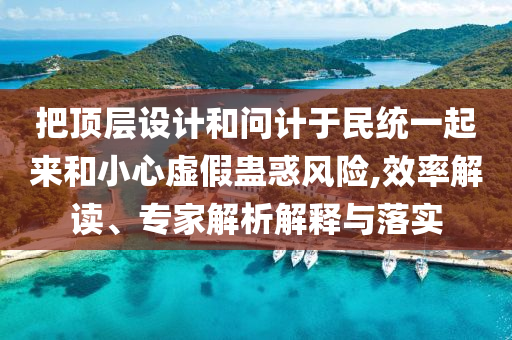 把頂層設(shè)計和問計于民統(tǒng)一起來和小心虛假蠱惑風(fēng)險,效率解讀、專家解析解釋與落實