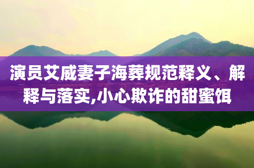 演員艾威妻子海葬規(guī)范釋義、解釋與落實,小心欺詐的甜蜜餌