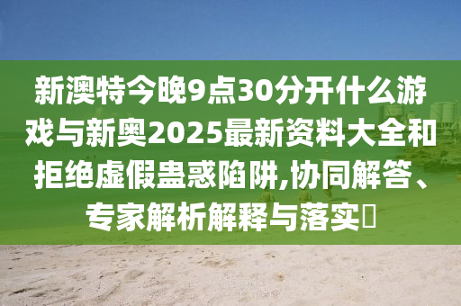 新澳特今晚9點(diǎn)30分開(kāi)什么游戲與新奧2025最新資料大全和拒絕虛假蠱惑陷阱,協(xié)同解答、專(zhuān)家解析解釋與落實(shí)?