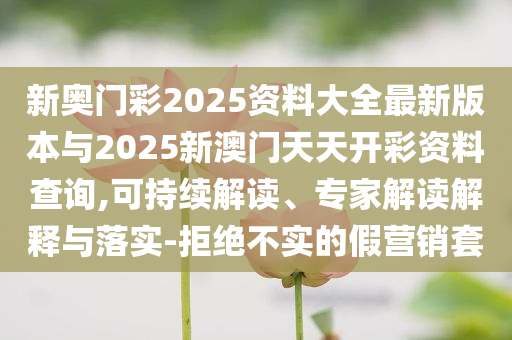 新奧門彩2025資料大全最新版本與2025新澳門天天開彩資料查詢,可持續(xù)解讀、專家解讀解釋與落實(shí)-拒絕不實(shí)的假營銷套