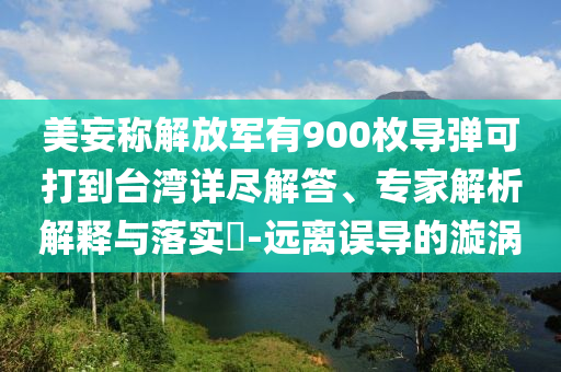 美妄稱解放軍有900枚導(dǎo)彈可打到臺(tái)灣詳盡解答、專家解析解釋與落實(shí)?-遠(yuǎn)離誤導(dǎo)的漩渦