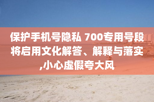 保護(hù)手機(jī)號(hào)隱私 700專用號(hào)段將啟用文化解答、解釋與落實(shí),小心虛假夸大風(fēng)