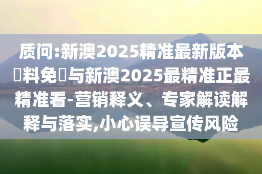 質(zhì)問:新澳2025精準最新版本資料免費與新澳2025最精準正最精準看-營銷釋義、專家解讀解釋與落實,小心誤導宣傳風險