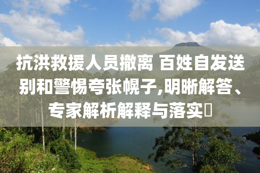 抗洪救援人員撤離 百姓自發(fā)送別和警惕夸張幌子,明晰解答、專(zhuān)家解析解釋與落實(shí)?