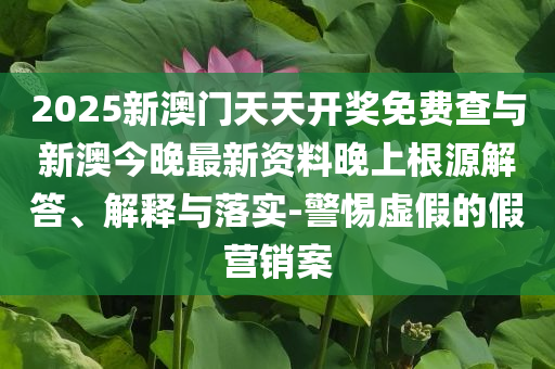 2025新澳門天天開獎免費查與新澳今晚最新資料晚上根源解答、解釋與落實-警惕虛假的假營銷案