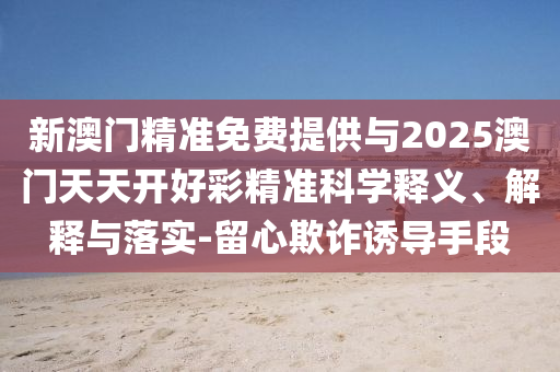 新澳門精準免費提供與2025澳門天天開好彩精準科學(xué)釋義、解釋與落實-留心欺詐誘導(dǎo)手段
