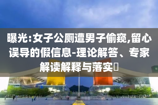 曝光:女子公廁遭男子偷窺,留心誤導(dǎo)的假信息-理論解答、專家解讀解釋與落實(shí)?