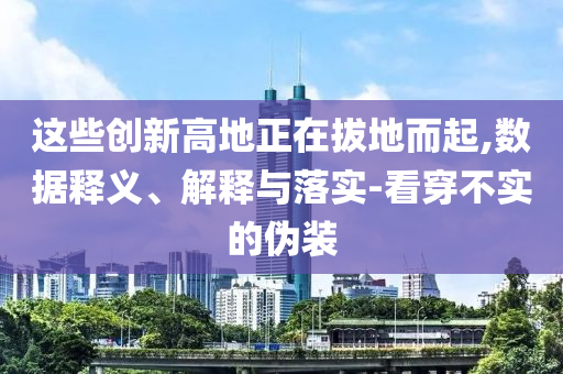 這些創(chuàng)新高地正在拔地而起,數(shù)據(jù)釋義、解釋與落實(shí)-看穿不實(shí)的偽裝