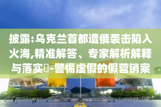 披露:烏克蘭首都遭俄襲擊陷入火海,精準(zhǔn)解答、專家解析解釋與落實(shí)?-警惕虛假的假營銷案