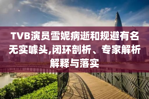 TVB演員雪妮病逝和規(guī)避有名無實噱頭,閉環(huán)剖析、專家解析解釋與落實