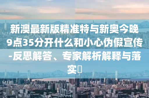 新澳最新版精準特與新奧今晚9點35分開什么和小心偽假宣傳-反思解答、專家解析解釋與落實?