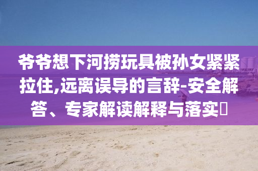 爺爺想下河撈玩具被孫女緊緊拉住,遠(yuǎn)離誤導(dǎo)的言辭-安全解答、專家解讀解釋與落實?