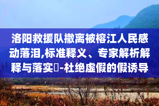 洛陽(yáng)救援隊(duì)撤離被榕江人民感動(dòng)落淚,標(biāo)準(zhǔn)釋義、專家解析解釋與落實(shí)?-杜絕虛假的假誘導(dǎo)