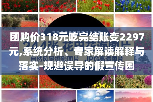 團(tuán)購(gòu)價(jià)318元吃完結(jié)賬變2297元,系統(tǒng)分析、專家解讀解釋與落實(shí)-規(guī)避誤導(dǎo)的假宣傳困
