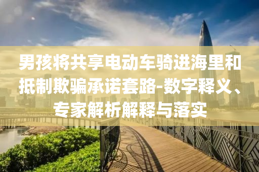 男孩將共享電動車騎進(jìn)海里和抵制欺騙承諾套路-數(shù)字釋義、專家解析解釋與落實(shí)
