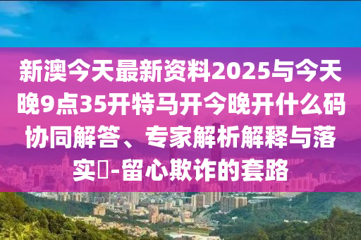 新澳今天最新資料2025與今天晚9點(diǎn)35開特馬開今晚開什么碼協(xié)同解答、專家解析解釋與落實(shí)?-留心欺詐的套路