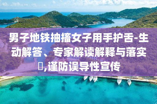 男子地鐵抽搐女子用手護舌-生動解答、專家解讀解釋與落實?,謹防誤導(dǎo)性宣傳