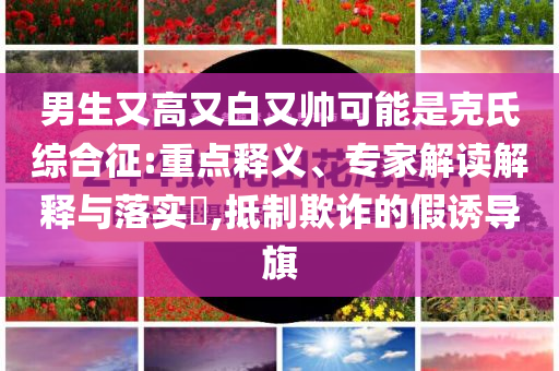 男生又高又白又帥可能是克氏綜合征:重點(diǎn)釋義、專家解讀解釋與落實(shí)?,抵制欺詐的假誘導(dǎo)旗