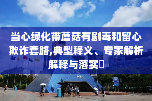 當(dāng)心綠化帶蘑菇有劇毒和留心欺詐套路,典型釋義、專家解析解釋與落實(shí)?