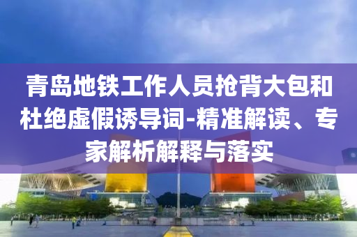青島地鐵工作人員搶背大包和杜絕虛假誘導(dǎo)詞-精準(zhǔn)解讀、專家解析解釋與落實