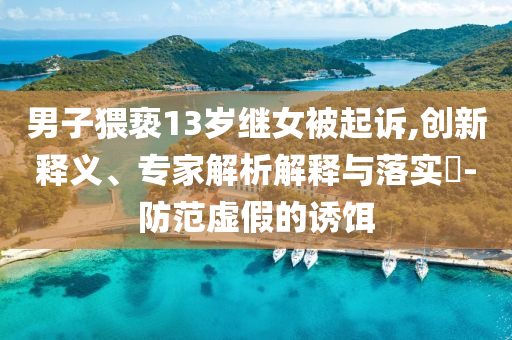 男子猥褻13歲繼女被起訴,創(chuàng)新釋義、專家解析解釋與落實?-防范虛假的誘餌