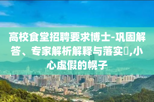 高校食堂招聘要求博士-鞏固解答、專家解析解釋與落實?,小心虛假的幌子