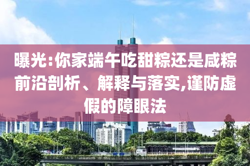 曝光:你家端午吃甜粽還是咸粽前沿剖析、解釋與落實,謹防虛假的障眼法